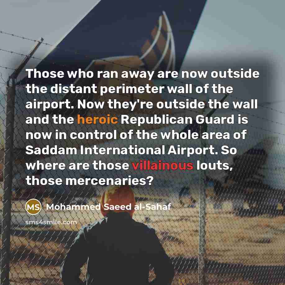 “Those who ran away are now outside the distant perimeter wall of the airport. Now they're outside the wall and the heroic Republican Guard is now in control of the whole area of Saddam International Airport. So where are those villainous louts, those mercenaries?” quote by Mohammed Saeed al-Sahaf