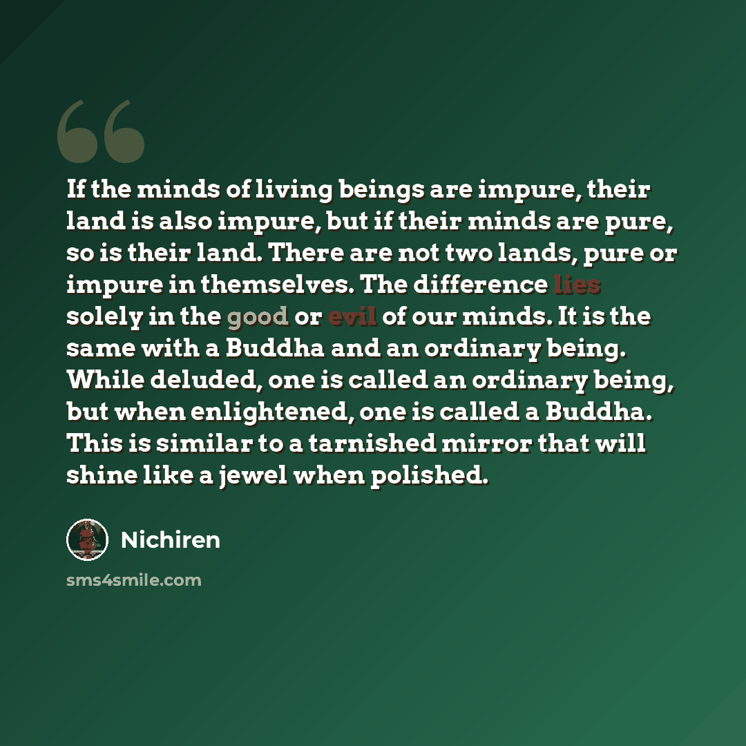 “If the minds of living beings are impure, their land is also impure, but if their minds are pure, so is their land. There are not two lands, pure or impure in themselves. The difference lies solely in the good or evil of our minds. It is the same with a Buddha and an ordinary being. While deluded…” quote by Nichiren