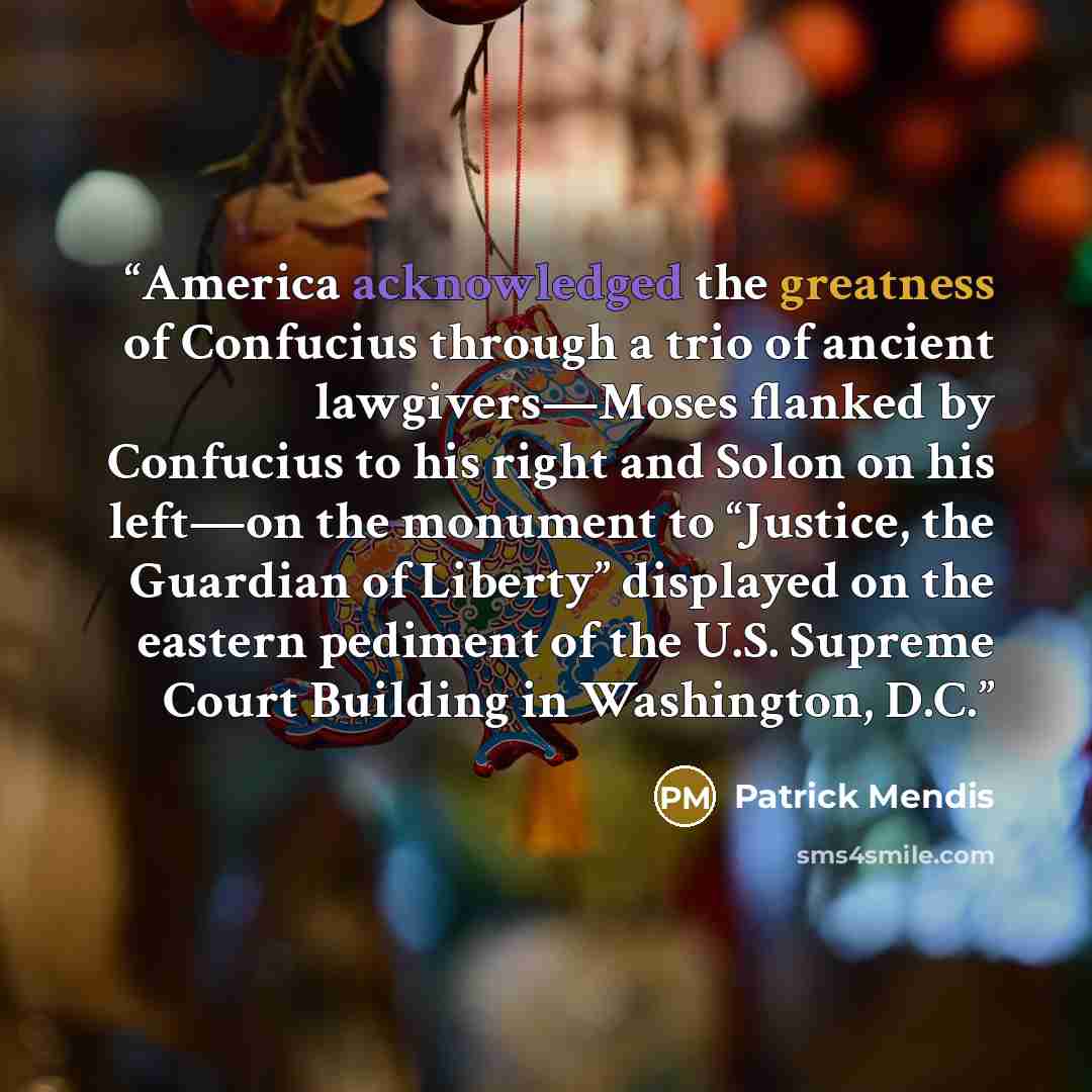 “America acknowledged the greatness of Confucius through a trio of ancient lawgivers—Moses flanked by Confucius to his right and Solon on his left—on the monument to “Justice, the Guardian of Liberty” displayed on the eastern pediment of the U.S. Supreme Court Building in Washington, D.C.” quote by Patrick Mendis