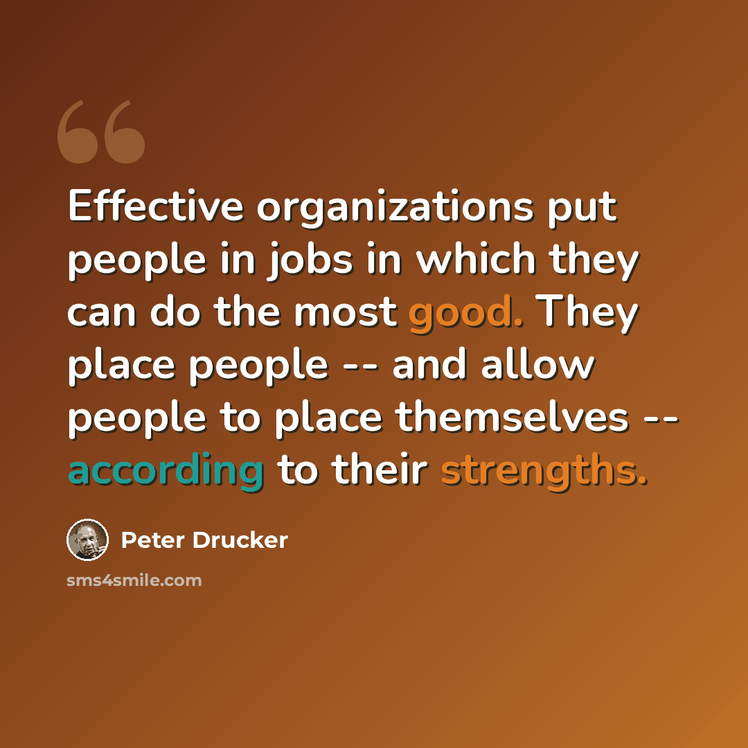 “Effective organizations put people in jobs in which they can do the most good. They place people -- and allow people to place themselves -- according to their strengths.” quote by Peter Drucker