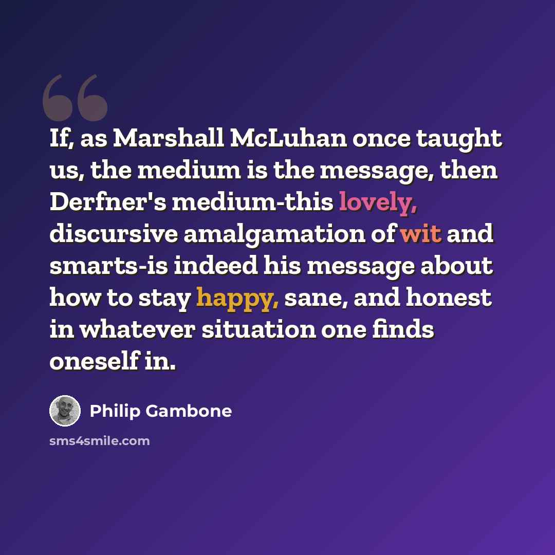 “If, as Marshall McLuhan once taught us, the medium is the message, then Derfner's medium-this lovely, discursive amalgamation of wit and smarts-is indeed his message about how to stay happy, sane, and honest in whatever situation one finds oneself in.” quote by Philip Gambone