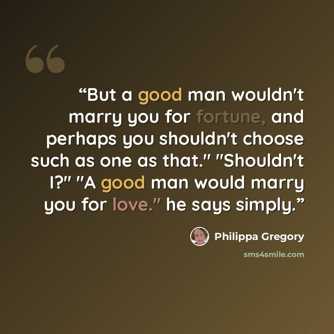 “But a good man wouldn't marry you for fortune, and perhaps you shouldn't choose such as one as that." "Shouldn't I?" "A good man would marry you for love." he says simply.” quote by Philippa Gregory