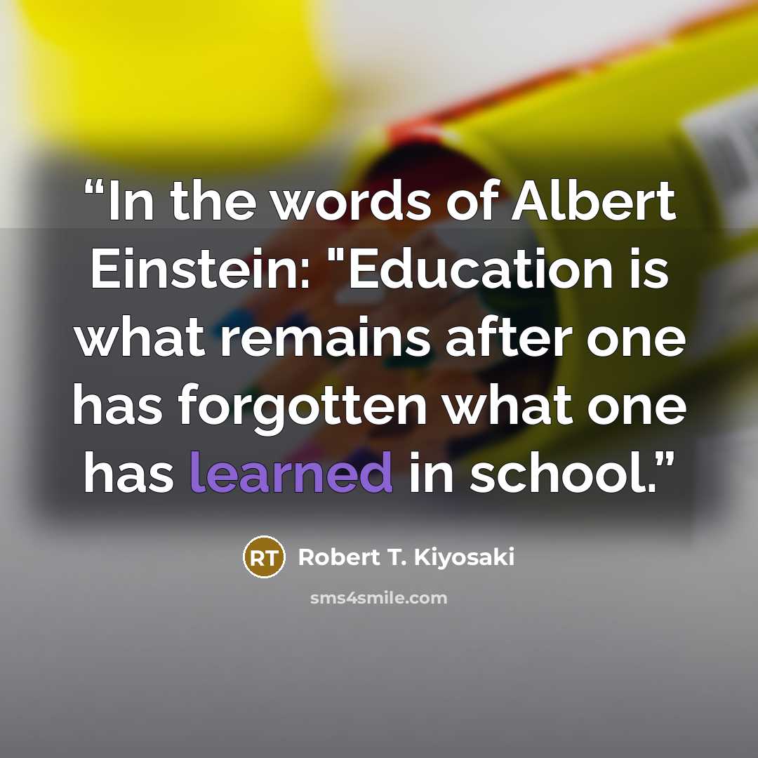 “In the words of Albert Einstein: "Education is what remains after one has forgotten what one has learned in school.” quote by Robert T. Kiyosaki