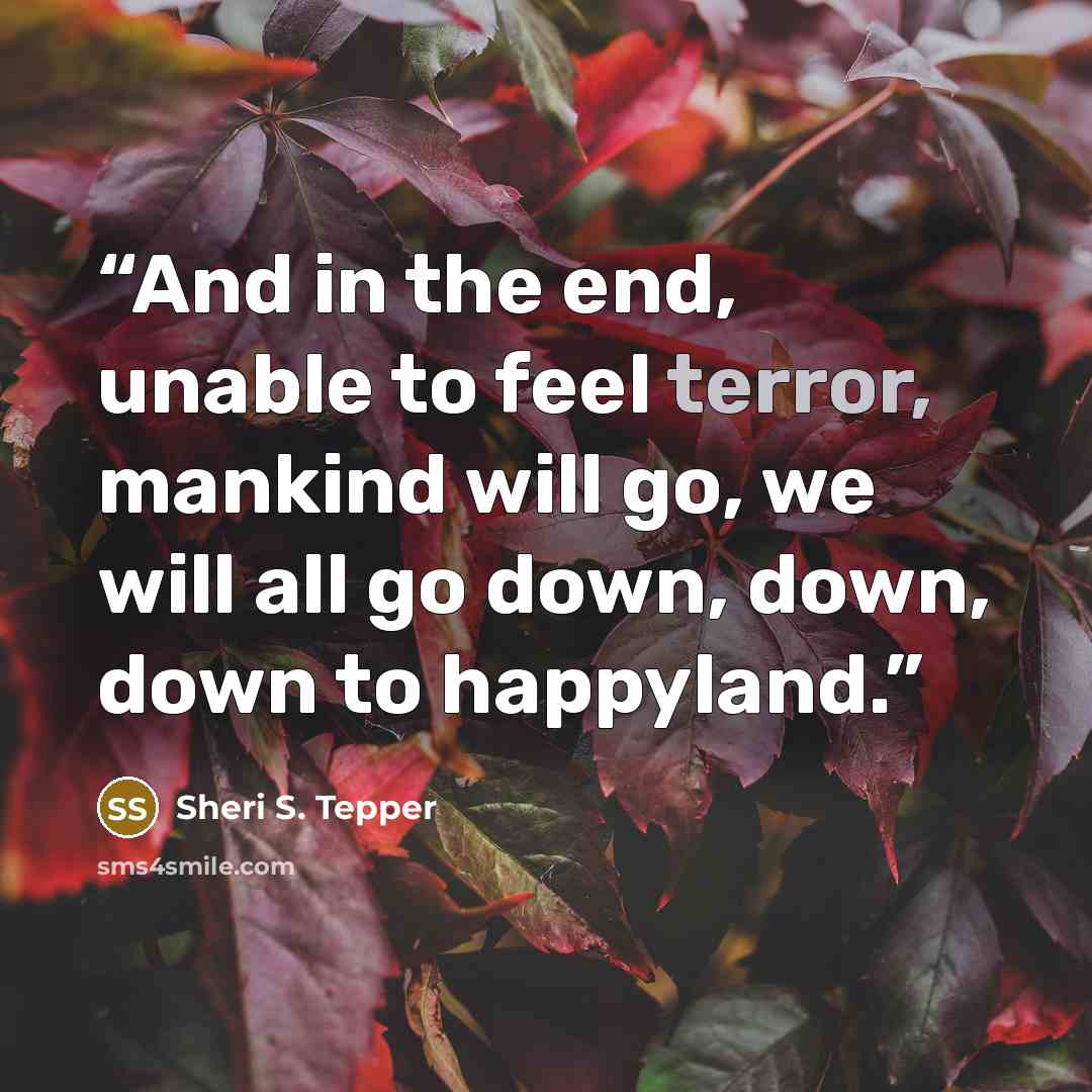 “And in the end, unable to feel terror, mankind will go, we will all go down, down, down to happyland.” quote by Sheri S. Tepper