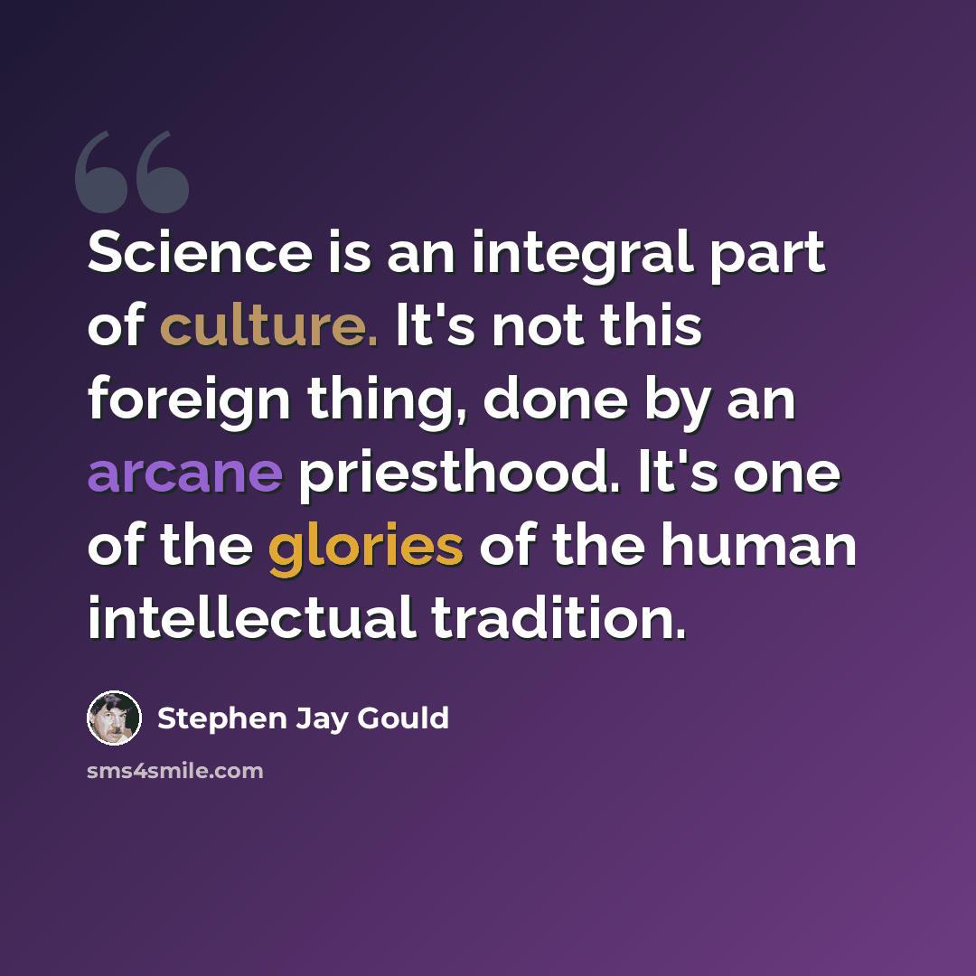 “Science is an integral part of culture. It's not this foreign thing, done by an arcane priesthood. It's one of the glories of the human intellectual tradition.” quote by Stephen Jay Gould