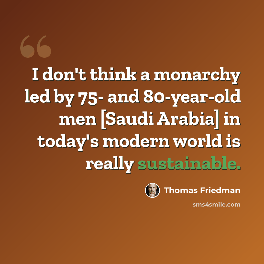 “I don't think a monarchy led by 75- and 80-year-old men [Saudi Arabia] in today's modern world is really sustainable.” quote by Thomas Friedman