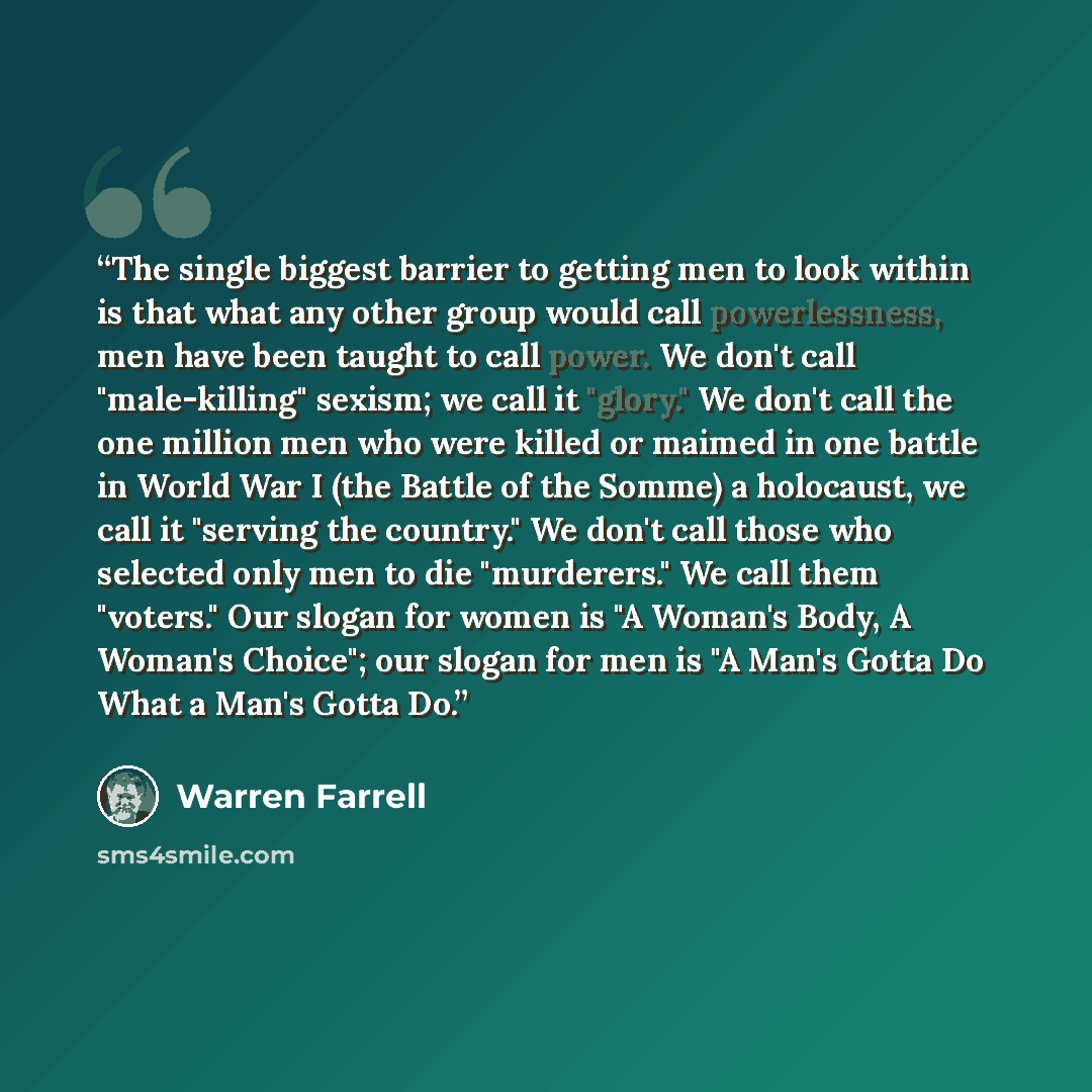 “The single biggest barrier to getting men to look within is that what any other group would call powerlessness, men have been taught to call power. We don't call "male-killing" sexism; we call it "glory." We don't call the one million men who were killed or maimed in one battle in World War I (the…” quote by Warren Farrell