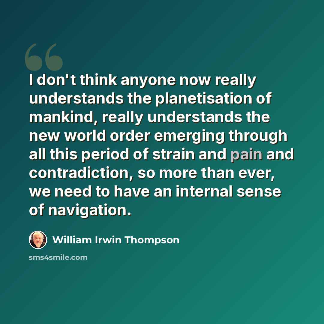 “I don't think anyone now really understands the planetisation of mankind, really understands the new world order emerging through all this period of strain and pain and contradiction, so more than ever, we need to have an internal sense of navigation.” quote by William Irwin Thompson