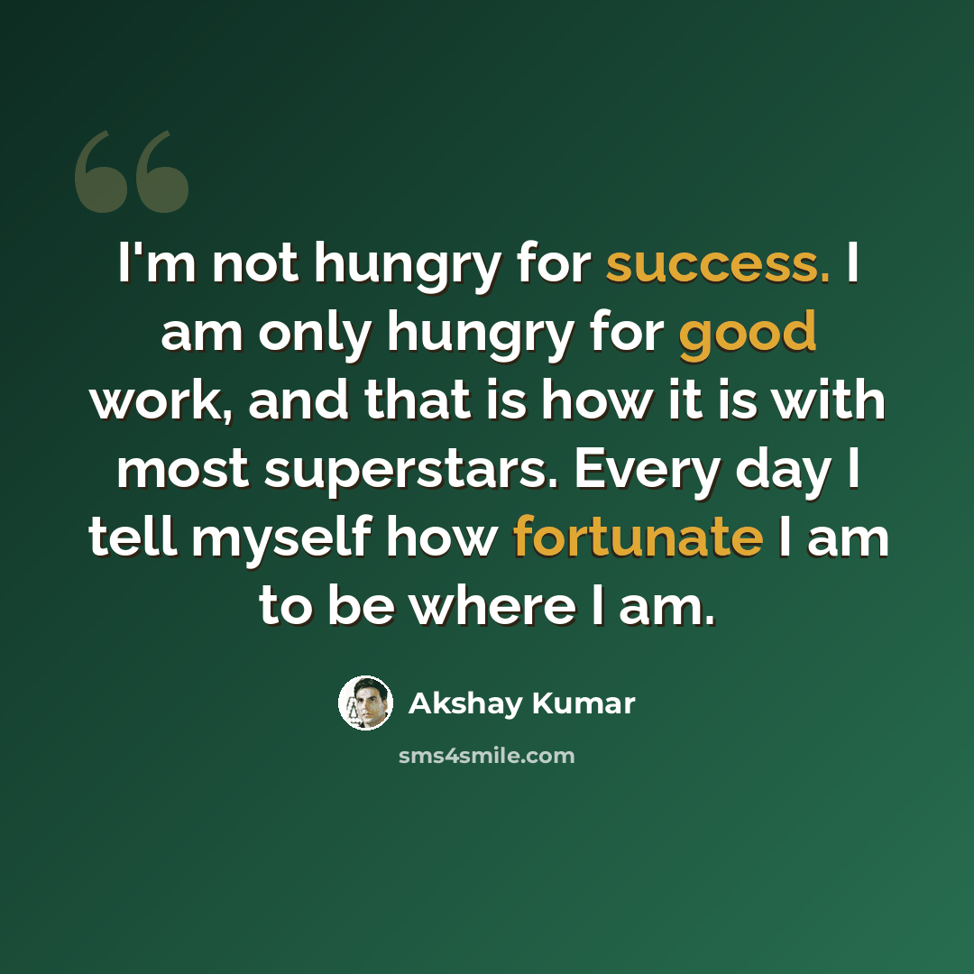 “I'm not hungry for success. I am only hungry for good work, and that is how it is with most superstars. Every day I tell myself how fortunate I am to be where I am.” quote by Akshay Kumar