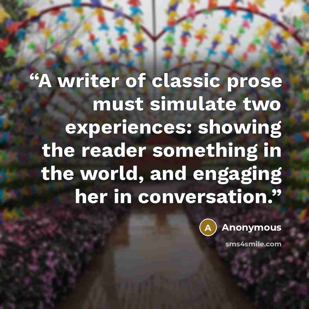 “A writer of classic prose must simulate two experiences: showing the reader something in the world, and engaging her in conversation.” quote by Anonymous