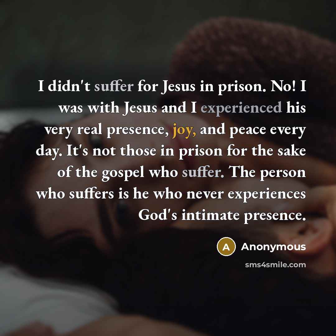 “I didn't suffer for Jesus in prison. No! I was with Jesus and I experienced his very real presence, joy, and peace every day. It's not those in prison for the sake of the gospel who suffer. The person who suffers is he who never experiences God's intimate presence.” quote by Anonymous
