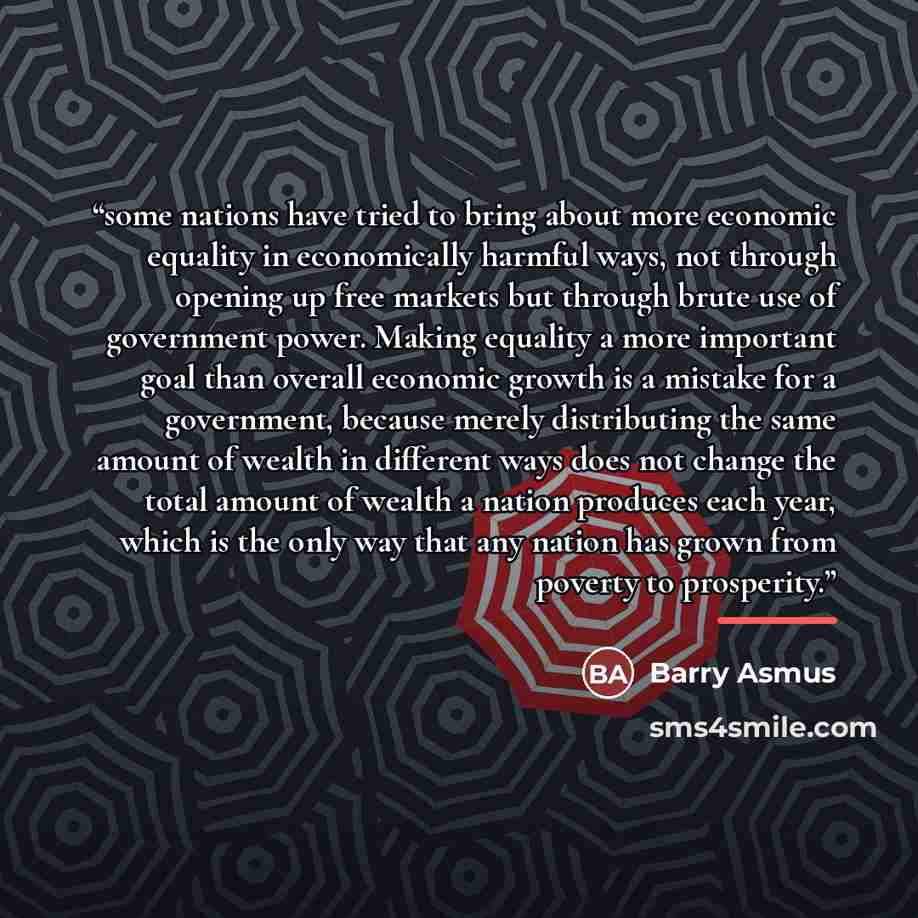 “some nations have tried to bring about more economic equality in economically harmful ways, not through opening up free markets but through brute use of government power. Making equality a more important goal than overall economic growth is a mistake for a government, because merely distributing…” quote by Barry Asmus