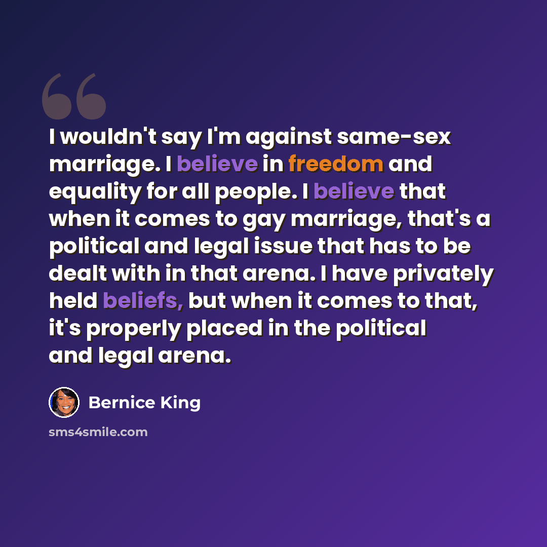 “I wouldn't say I'm against same-sex marriage. I believe in freedom and equality for all people. I believe that when it comes to gay marriage, that's a political and legal issue that has to be dealt with in that arena. I have privately held beliefs, but when it comes to that, it's properly placed…” quote by Bernice King