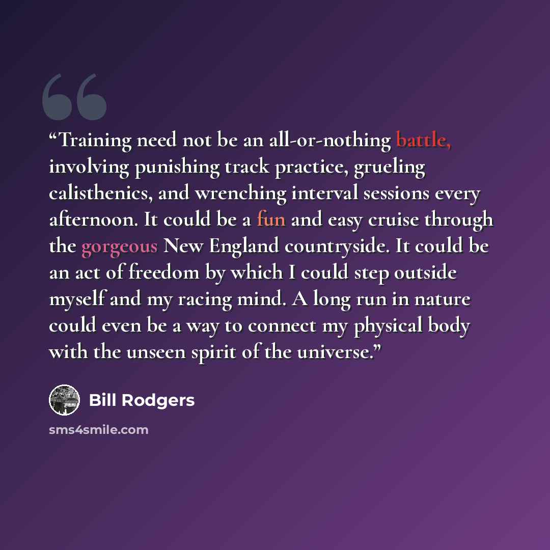 “Training need not be an all-or-nothing battle, involving punishing track practice, grueling calisthenics, and wrenching interval sessions every afternoon. It could be a fun and easy cruise through the gorgeous New England countryside. It could be an act of freedom by which I could step outside…” quote by Bill Rodgers