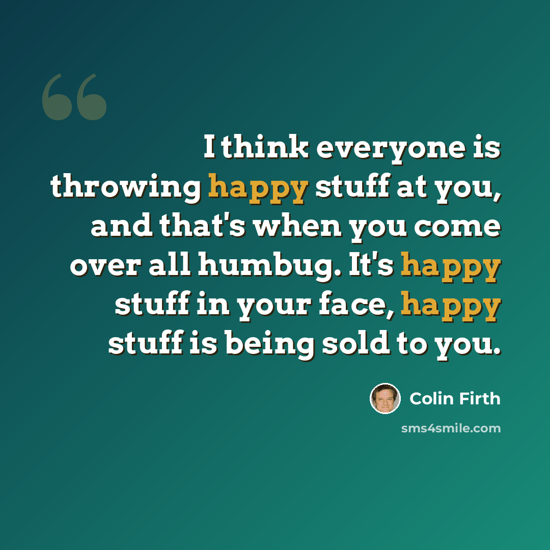 “I think everyone is throwing happy stuff at you, and that's when you come over all humbug. It's happy stuff in your face, happy stuff is being sold to you.” quote by Colin Firth