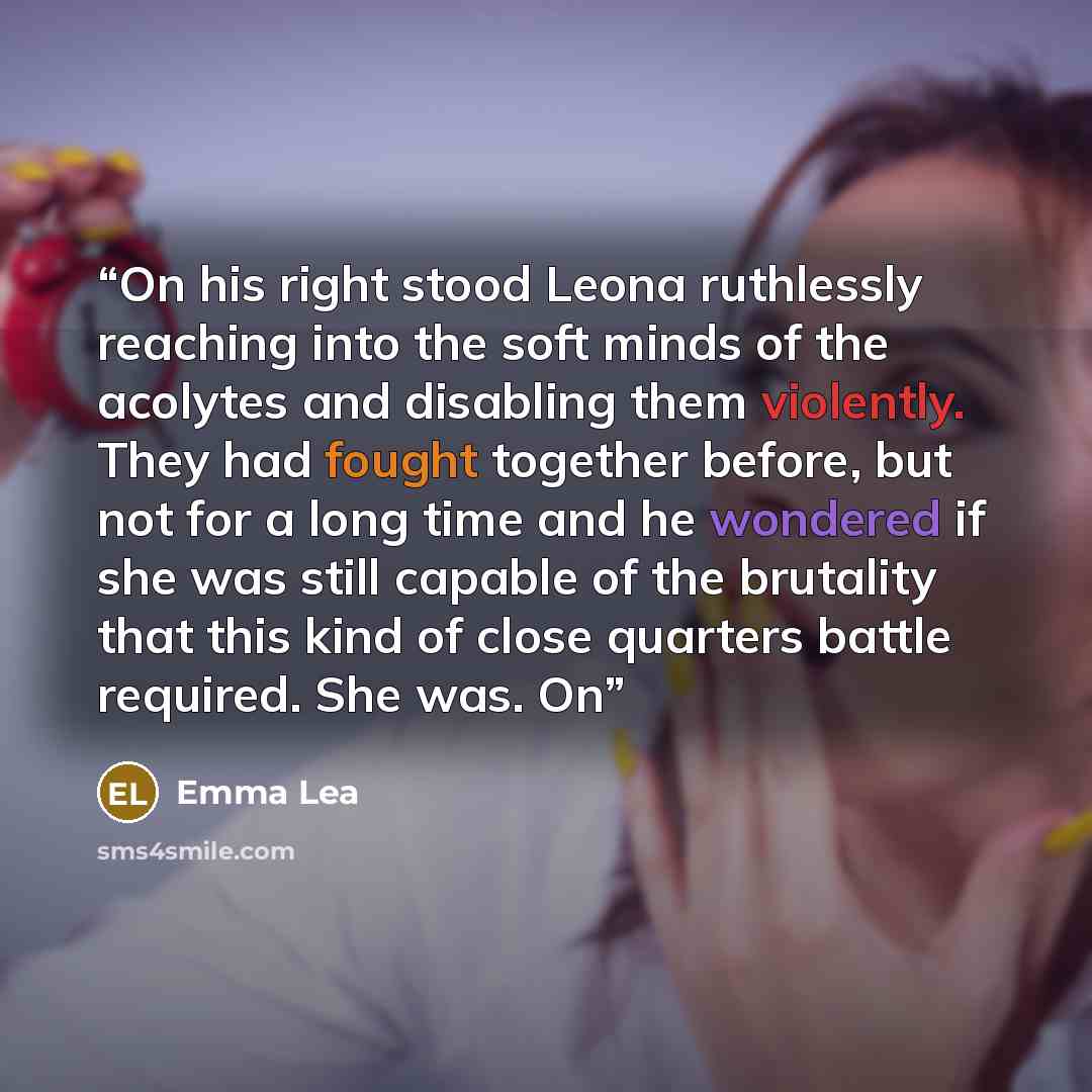“On his right stood Leona ruthlessly reaching into the soft minds of the acolytes and disabling them violently. They had fought together before, but not for a long time and he wondered if she was still capable of the brutality that this kind of close quarters battle required. She was. On” quote by Emma Lea