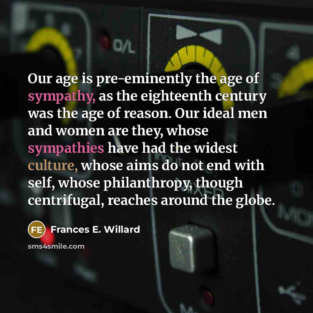 “Our age is pre-eminently the age of sympathy, as the eighteenth century was the age of reason. Our ideal men and women are they, whose sympathies have had the widest culture, whose aims do not end with self, whose philanthropy, though centrifugal, reaches around the globe.” quote by Frances E. Willard
