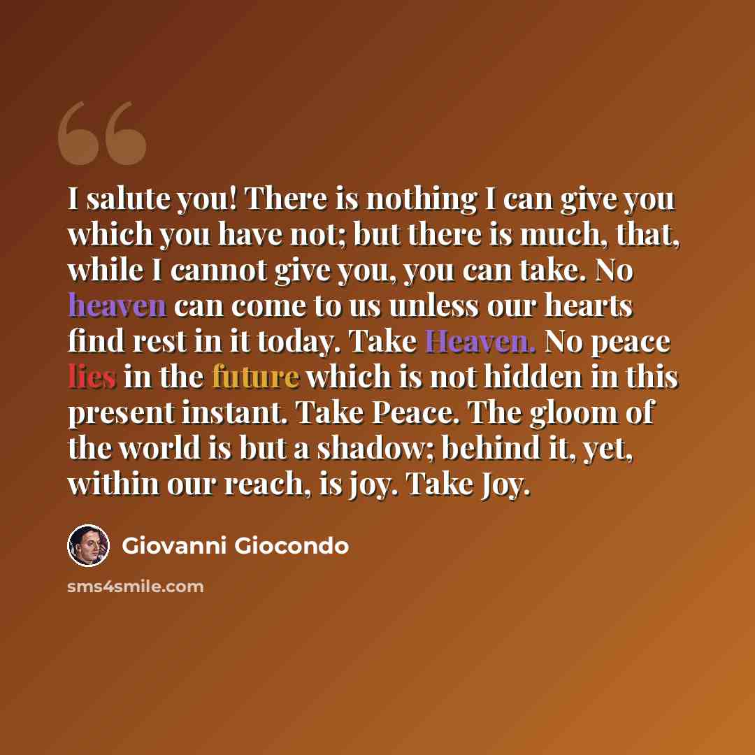 “I salute you! There is nothing I can give you which you have not; but there is much, that, while I cannot give you, you can take. No heaven can come to us unless our hearts find rest in it today. Take Heaven. No peace lies in the future which is not hidden in this present instant. Take Peace. The…” quote by Giovanni Giocondo