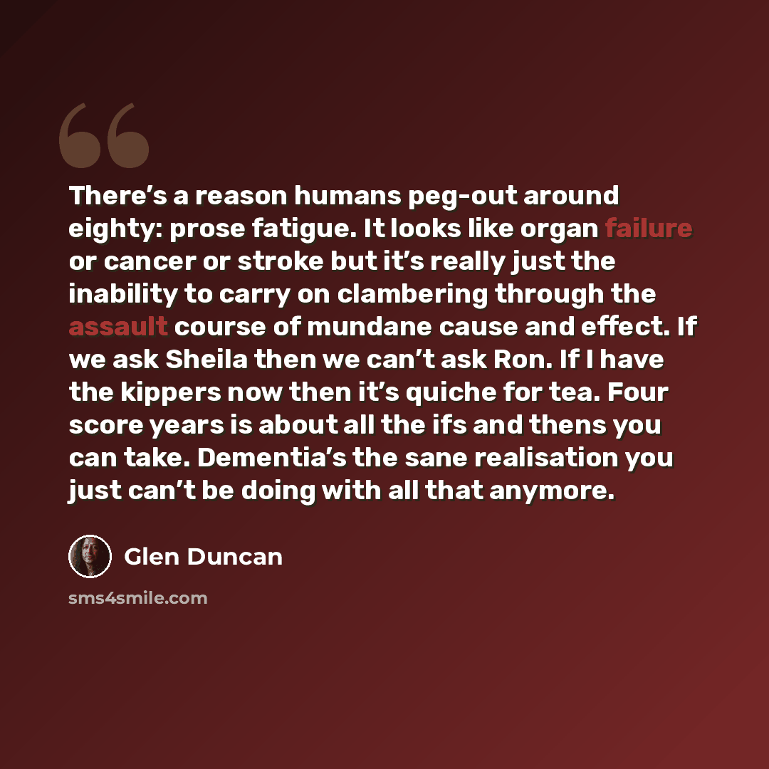 “There’s a reason humans peg-out around eighty: prose fatigue. It looks like organ failure or cancer or stroke but it’s really just the inability to carry on clambering through the assault course of mundane cause and effect. If we ask Sheila then we can’t ask Ron. If I have the kippers now then…” quote by Glen Duncan