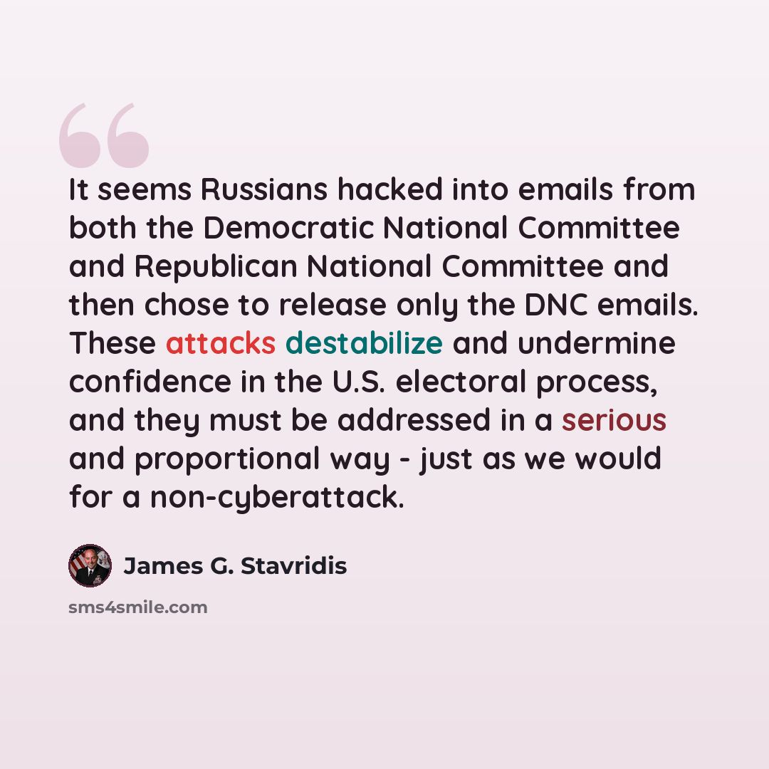“It seems Russians hacked into emails from both the Democratic National Committee and Republican National Committee and then chose to release only the DNC emails. These attacks destabilize and undermine confidence in the U.S. electoral process, and they must be addressed in a serious and…” quote by James G. Stavridis