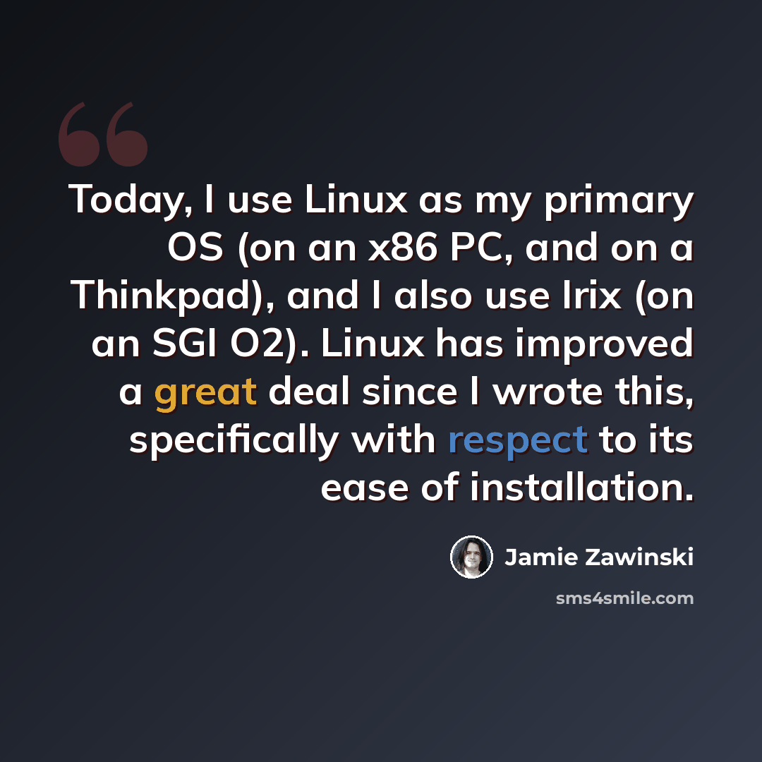 “Today, I use Linux as my primary OS (on an x86 PC, and on a Thinkpad), and I also use Irix (on an SGI O2). Linux has improved a great deal since I wrote this, specifically with respect to its ease of installation.” quote by Jamie Zawinski
