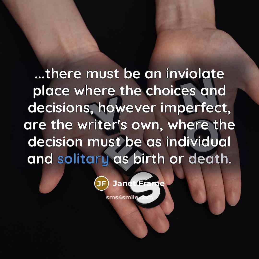 “...there must be an inviolate place where the choices and decisions, however imperfect, are the writer's own, where the decision must be as individual and solitary as birth or death.” quote by Janet Frame