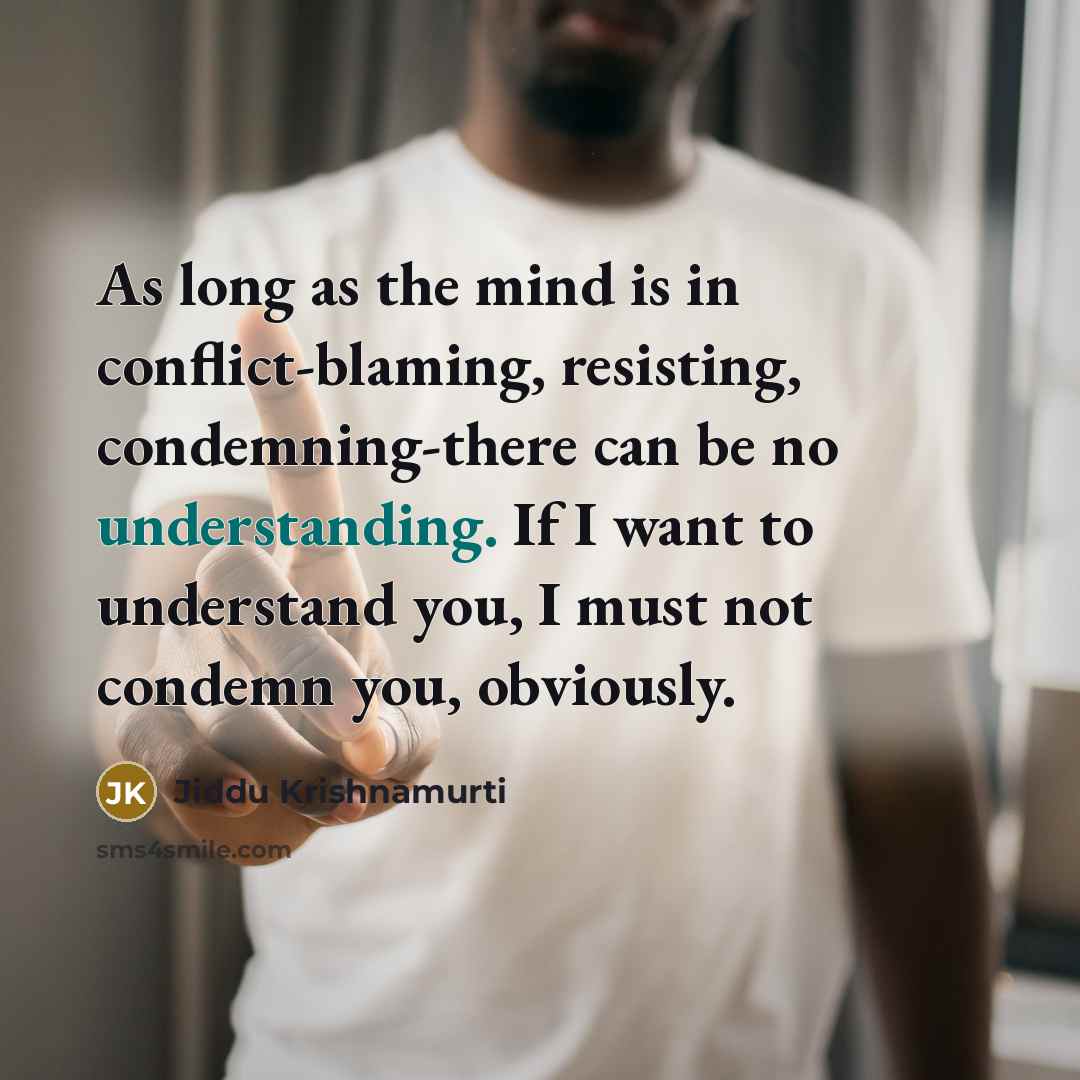 “As long as the mind is in conflict-blaming, resisting, condemning-there can be no understanding. If I want to understand you, I must not condemn you, obviously.” quote by Jiddu Krishnamurti