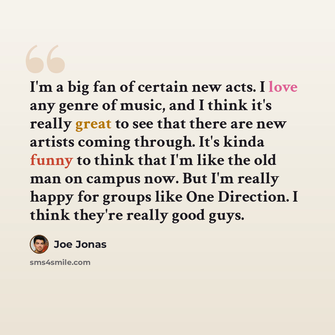 “I'm a big fan of certain new acts. I love any genre of music, and I think it's really great to see that there are new artists coming through. It's kinda funny to think that I'm like the old man on campus now. But I'm really happy for groups like One Direction. I think they're really good guys.” quote by Joe Jonas