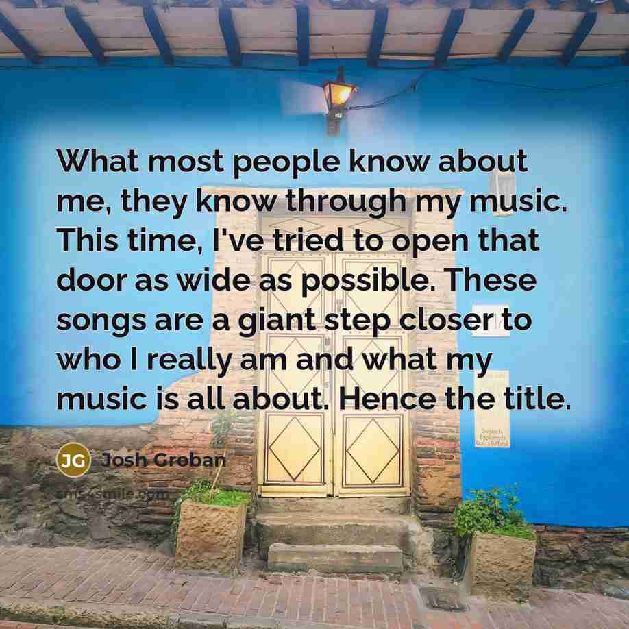 “What most people know about me, they know through my music. This time, I've tried to open that door as wide as possible. These songs are a giant step closer to who I really am and what my music is all about. Hence the title.” quote by Josh Groban