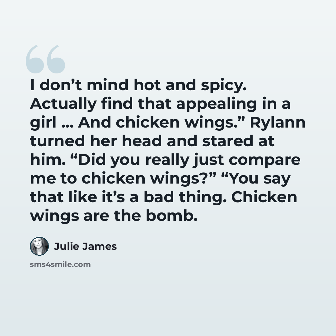 “I don’t mind hot and spicy. Actually find that appealing in a girl … And chicken wings.” Rylann turned her head and stared at him. “Did you really just compare me to chicken wings?” “You say that like it’s a bad thing. Chicken wings are the bomb.” quote by Julie James