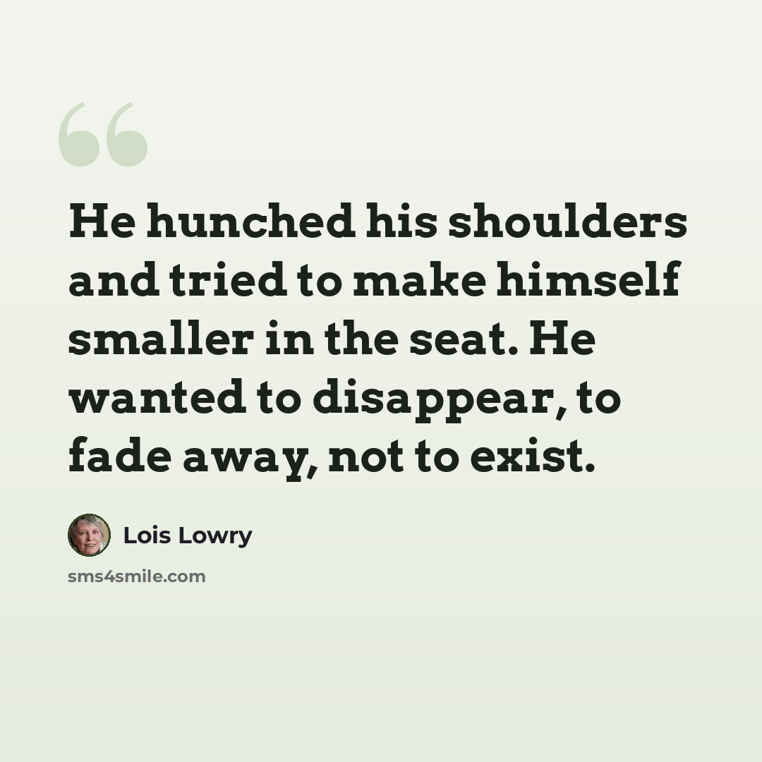 “He hunched his shoulders and tried to make himself smaller in the seat. He wanted to disappear, to fade away, not to exist.” quote by Lois Lowry