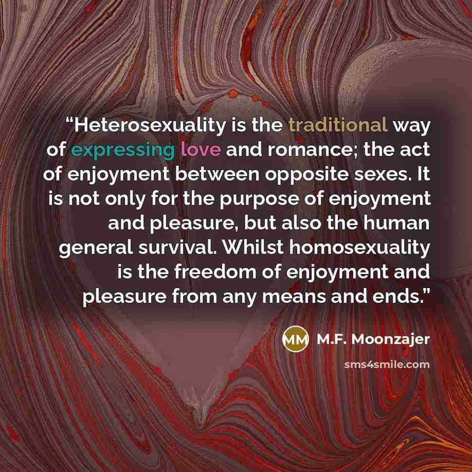 “Heterosexuality is the traditional way of expressing love and romance; the act of enjoyment between opposite sexes. It is not only for the purpose of enjoyment and pleasure, but also the human general survival. Whilst homosexuality is the freedom of enjoyment and pleasure from any means and ends.” quote by M.F. Moonzajer