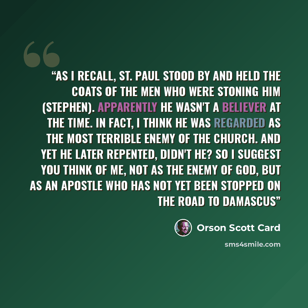 “As I recall, St. Paul stood by and held the coats of the men who were stoning him (Stephen). Apparently he wasn't a believer at the time. In fact, I think he was regarded as the most terrible enemy of the Church. And yet he later repented, didn't he? So I suggest you think of me, not as the enemy…” quote by Orson Scott Card
