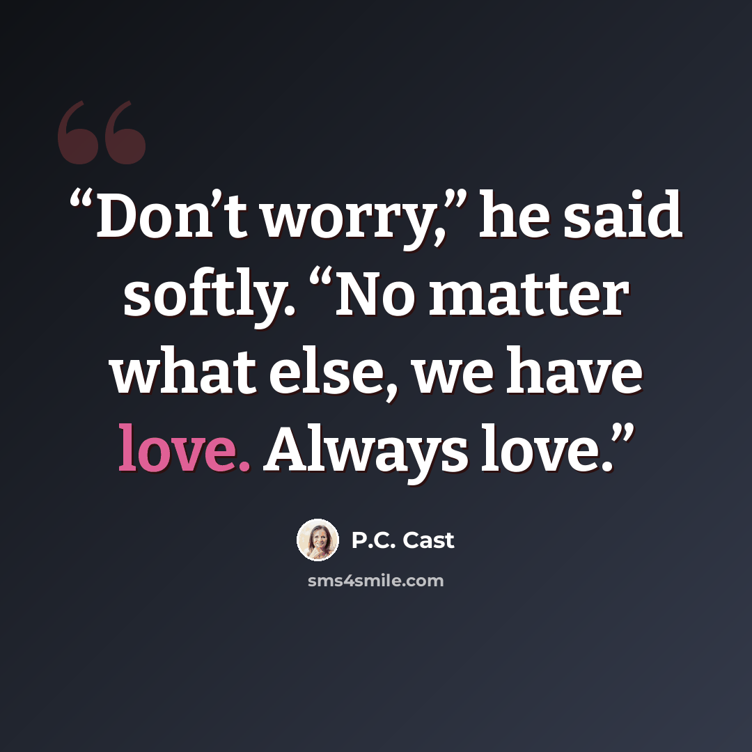“Don’t worry,” he said softly. “No matter what else, we have love. Always love.” quote by P.C. Cast