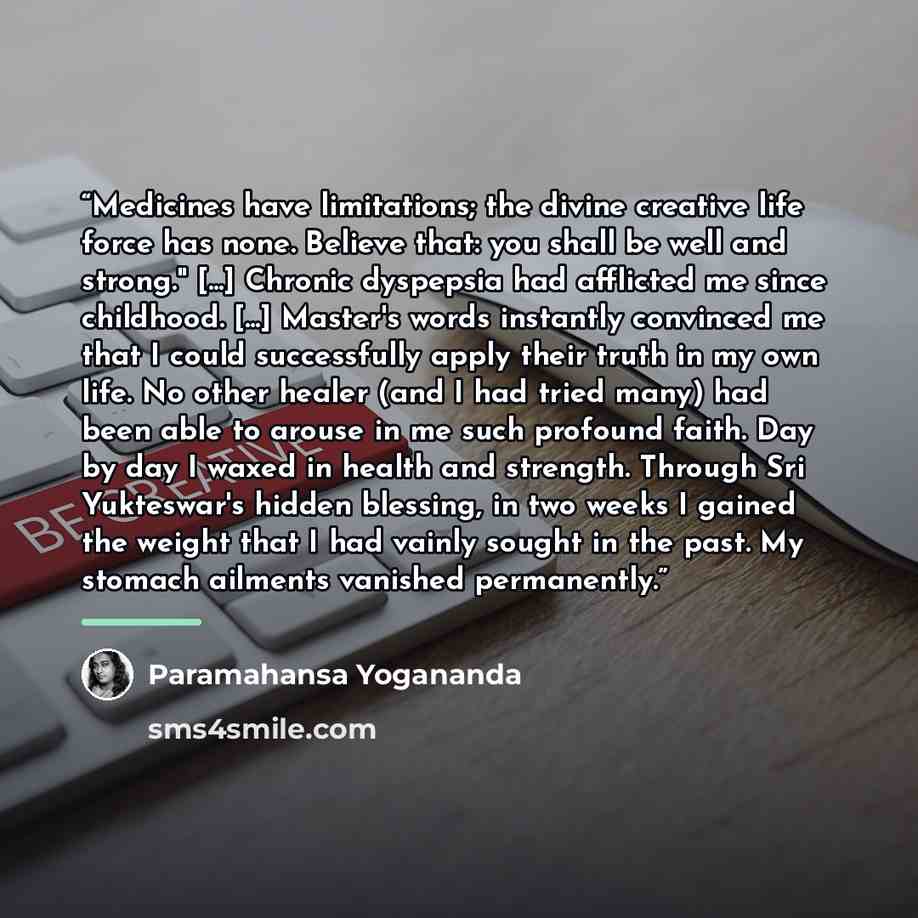 “Medicines have limitations; the divine creative life force has none. Believe that: you shall be well and strong." [...] Chronic dyspepsia had afflicted me since childhood. [...] Master's words instantly convinced me that I could successfully apply their truth in my own life. No other healer (and I…” quote by Paramahansa Yogananda