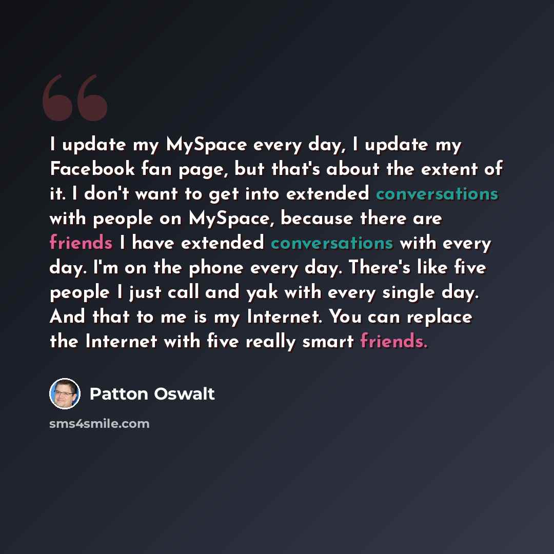 “I update my MySpace every day, I update my Facebook fan page, but that's about the extent of it. I don't want to get into extended conversations with people on MySpace, because there are friends I have extended conversations with every day. I'm on the phone every day. There's like five people I…” quote by Patton Oswalt