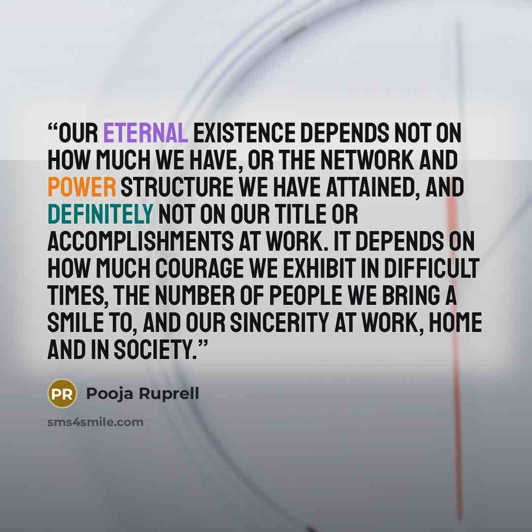 “Our eternal existence depends not on how much we have, or the network and power structure we have attained, and definitely not on our title or accomplishments at work. It depends on how much courage we exhibit in difficult times, the number of people we bring a smile to, and our sincerity at work…” quote by Pooja Ruprell