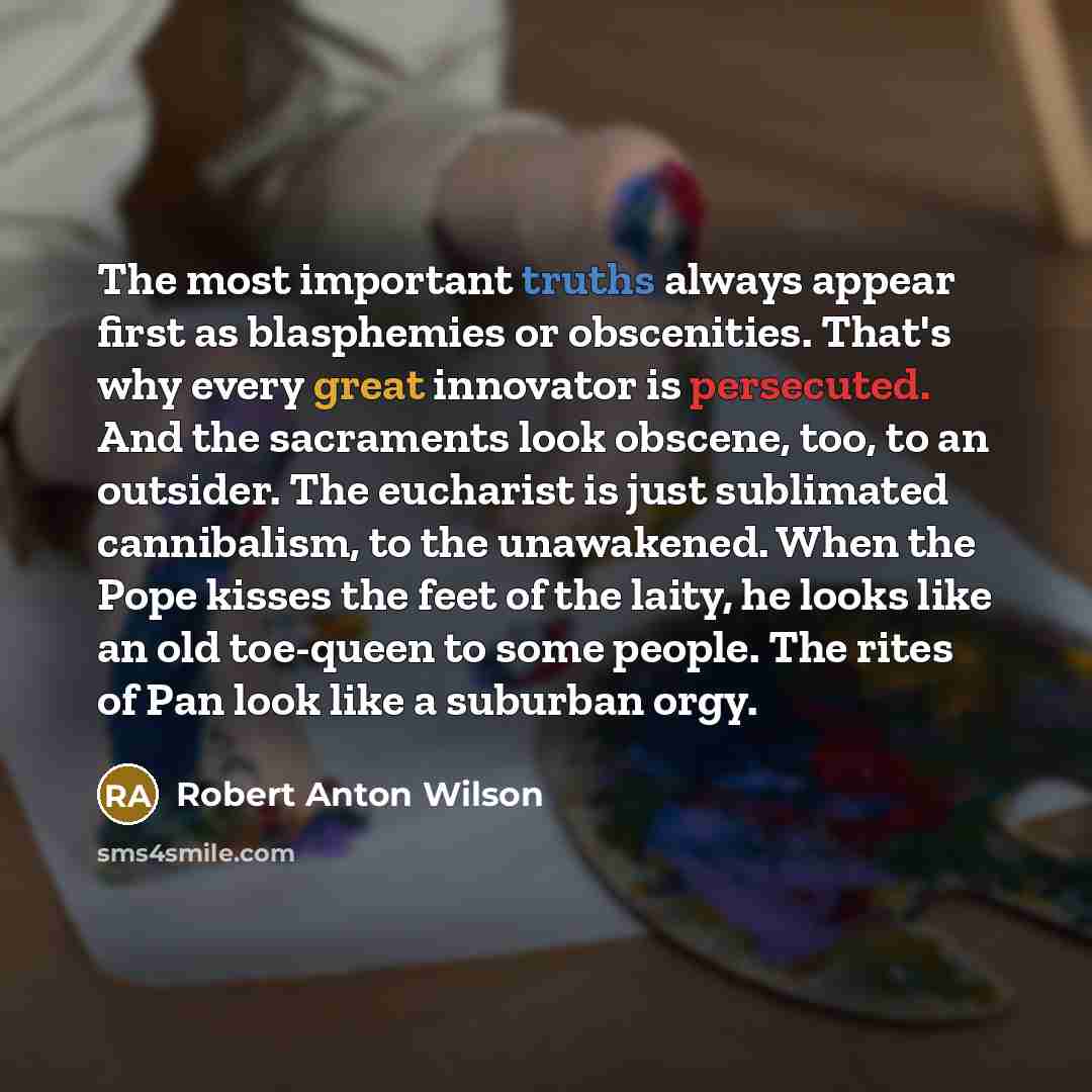 “The most important truths always appear first as blasphemies or obscenities. That's why every great innovator is persecuted. And the sacraments look obscene, too, to an outsider. The eucharist is just sublimated cannibalism, to the unawakened. When the Pope kisses the feet of the laity, he looks…” quote by Robert Anton Wilson