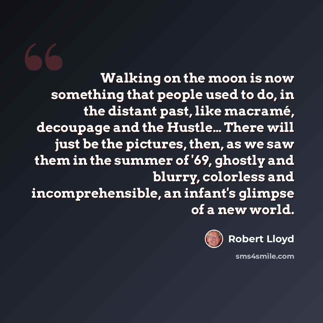 “Walking on the moon is now something that people used to do, in the distant past, like macramé, decoupage and the Hustle… There will just be the pictures, then, as we saw them in the summer of '69, ghostly and blurry, colorless and incomprehensible, an infant's glimpse of a new world.” quote by Robert Lloyd