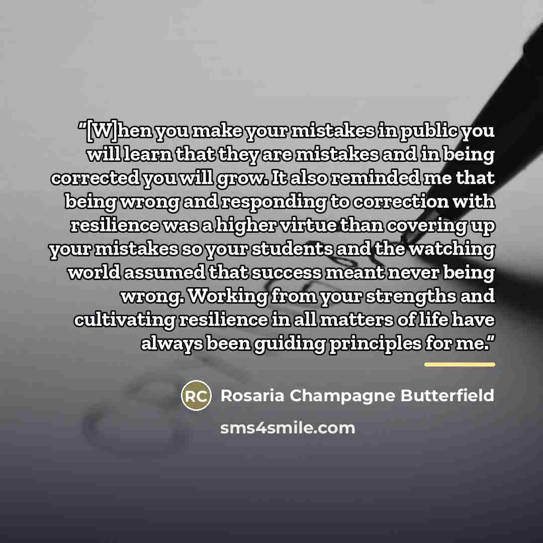 “[W]hen you make your mistakes in public you will learn that they are mistakes and in being corrected you will grow. It also reminded me that being wrong and responding to correction with resilience was a higher virtue than covering up your mistakes so your students and the watching world assumed…” quote by Rosaria Champagne Butterfield