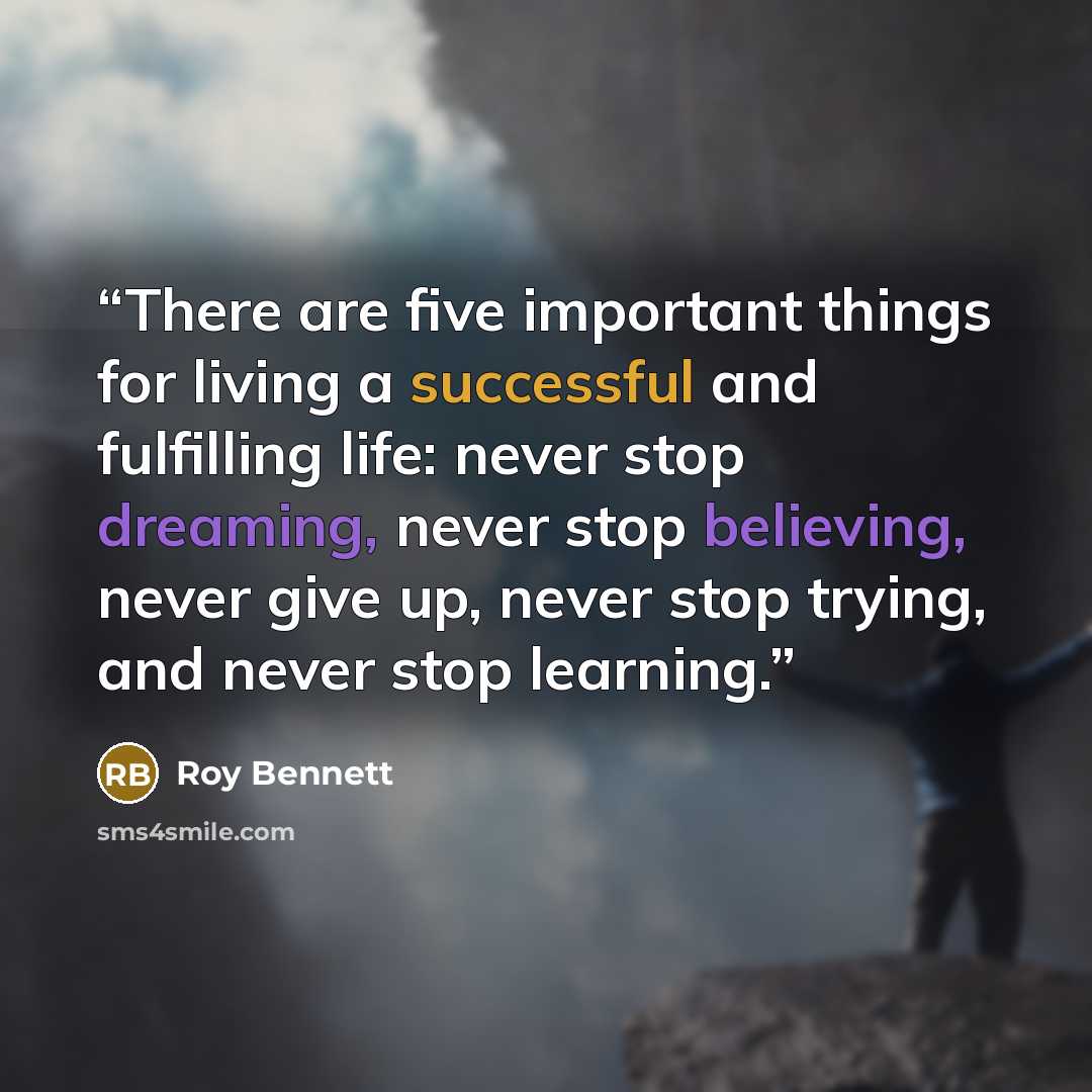 “There are five important things for living a successful and fulfilling life: never stop dreaming, never stop believing, never give up, never stop trying, and never stop learning.” quote by Roy Bennett