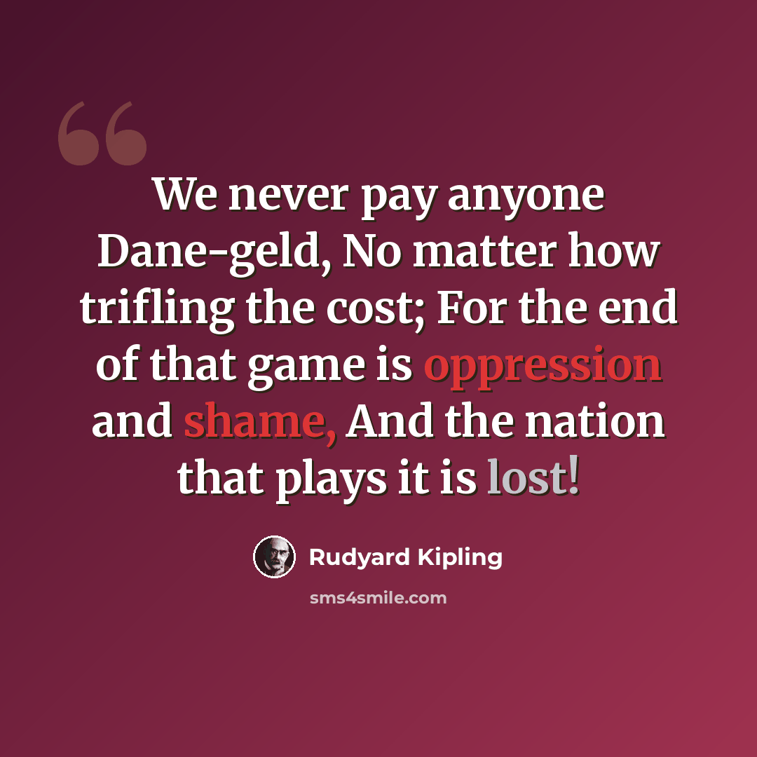 “We never pay anyone Dane-geld, No matter how trifling the cost; For the end of that game is oppression and shame, And the nation that plays it is lost!” quote by Rudyard Kipling