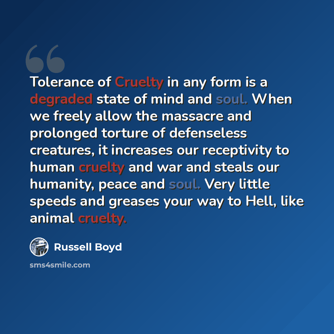 “Tolerance of Cruelty in any form is a degraded state of mind and soul. When we freely allow the massacre and prolonged torture of defenseless creatures, it increases our receptivity to human cruelty and war and steals our humanity, peace and soul. Very little speeds and greases your way to Hell…” quote by Russell Boyd