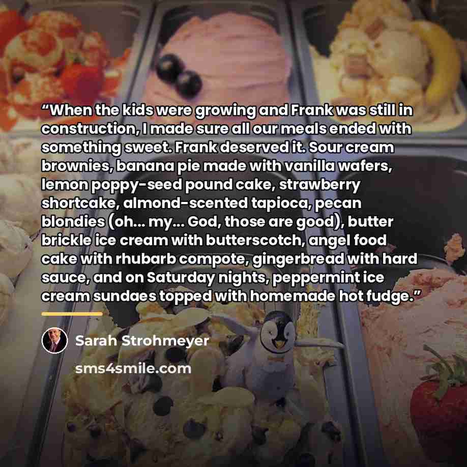 “When the kids were growing and Frank was still in construction, I made sure all our meals ended with something sweet. Frank deserved it. Sour cream brownies, banana pie made with vanilla wafers, lemon poppy-seed pound cake, strawberry shortcake, almond-scented tapioca, pecan blondies (oh... my…” quote by Sarah Strohmeyer