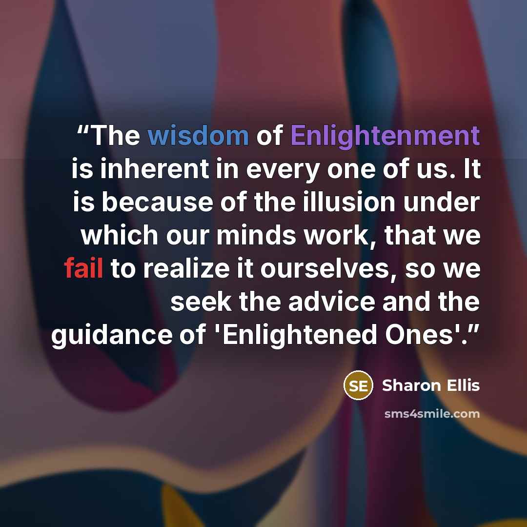 “The wisdom of Enlightenment is inherent in every one of us. It is because of the illusion under which our minds work, that we fail to realize it ourselves, so we seek the advice and the guidance of 'Enlightened Ones'.” quote by Sharon Ellis