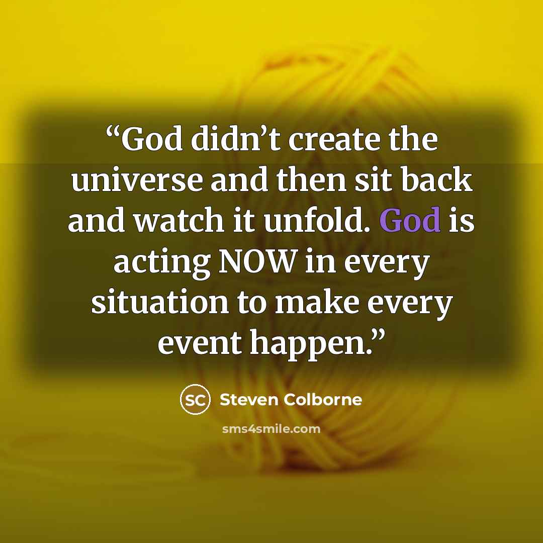 “God didn’t create the universe and then sit back and watch it unfold. God is acting NOW in every situation to make every event happen.” quote by Steven Colborne