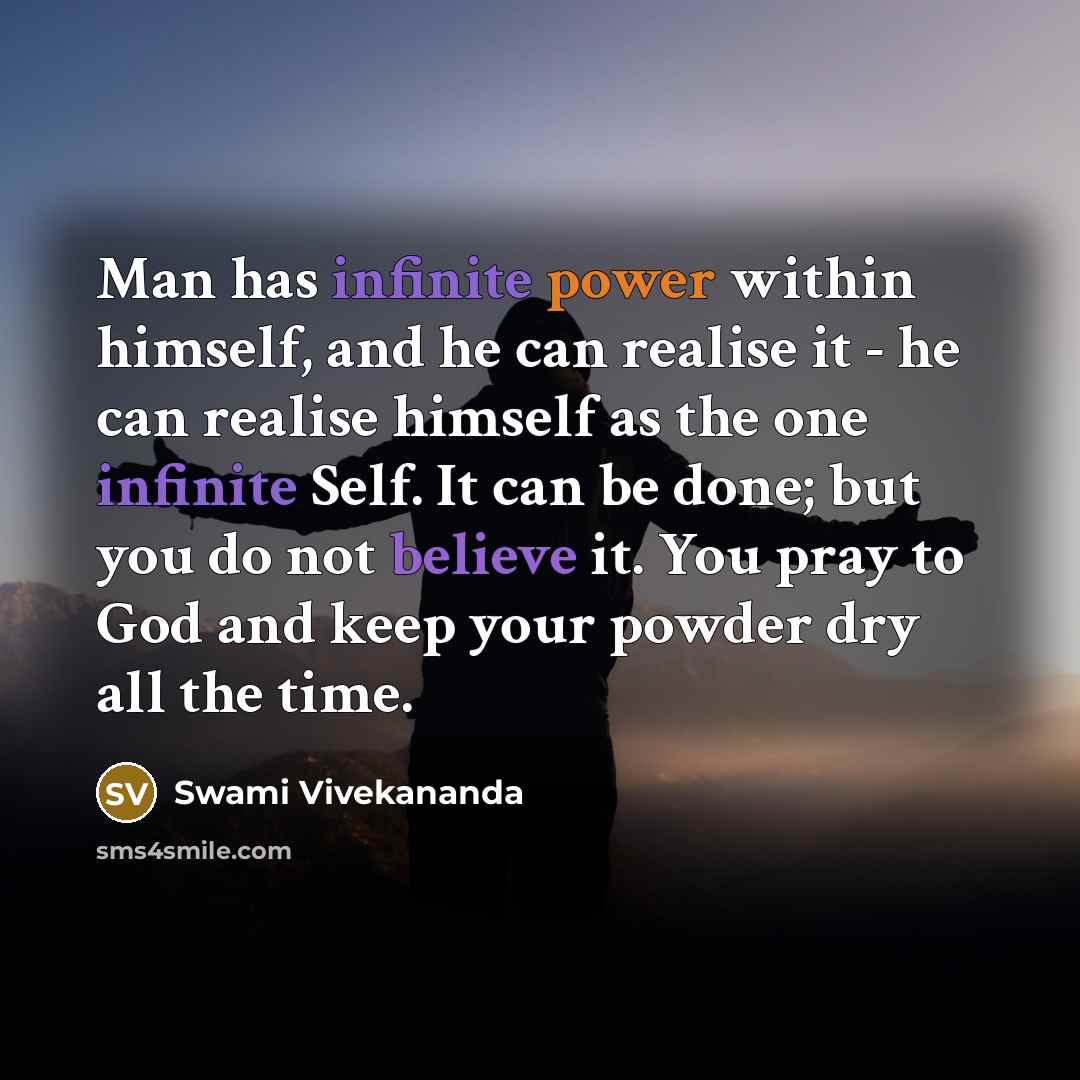 “Man has infinite power within himself, and he can realise it - he can realise himself as the one infinite Self. It can be done; but you do not believe it. You pray to God and keep your powder dry all the time.” quote by Swami Vivekananda