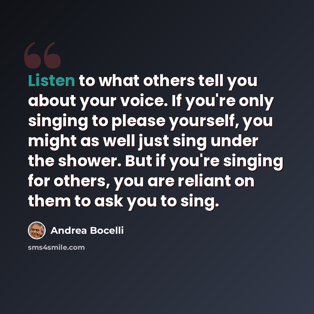 “Listen to what others tell you about your voice. If you're only singing to please yourself, you might as well just sing under the shower. But if you're singing for others, you are reliant on them to ask you to sing.” quote by Andrea Bocelli