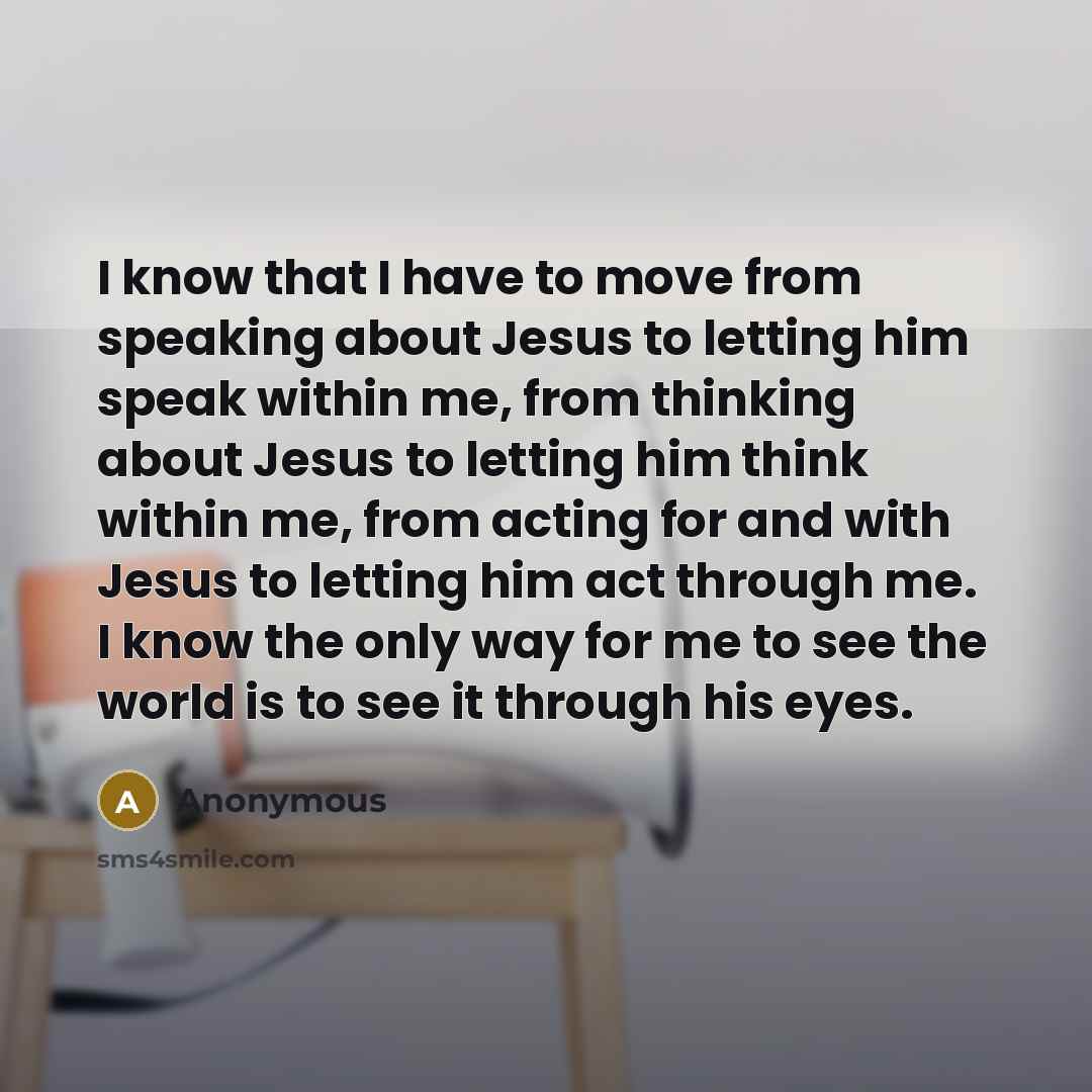 “I know that I have to move from speaking about Jesus to letting him speak within me, from thinking about Jesus to letting him think within me, from acting for and with Jesus to letting him act through me. I know the only way for me to see the world is to see it through his eyes.” quote by Anonymous