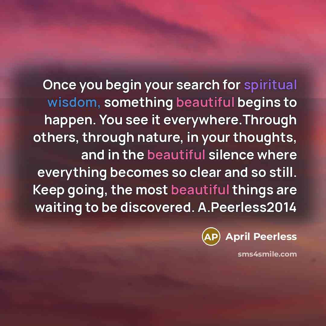“Once you begin your search for spiritual wisdom, something beautiful begins to happen. You see it everywhere.Through others, through nature, in your thoughts, and in the beautiful silence where everything becomes so clear and so still. Keep going, the most beautiful things are waiting to be…” quote by April Peerless